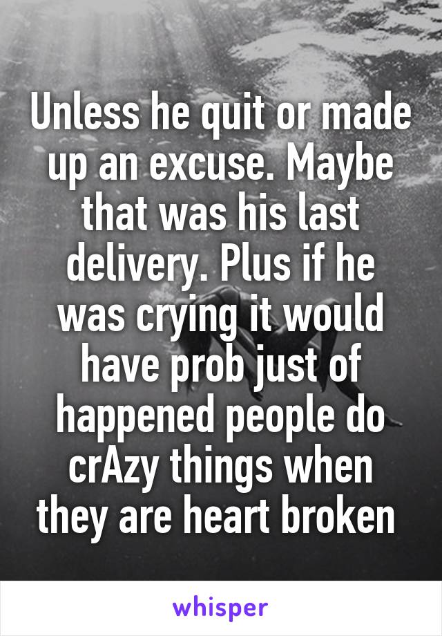 Unless he quit or made up an excuse. Maybe that was his last delivery. Plus if he was crying it would have prob just of happened people do crAzy things when they are heart broken 