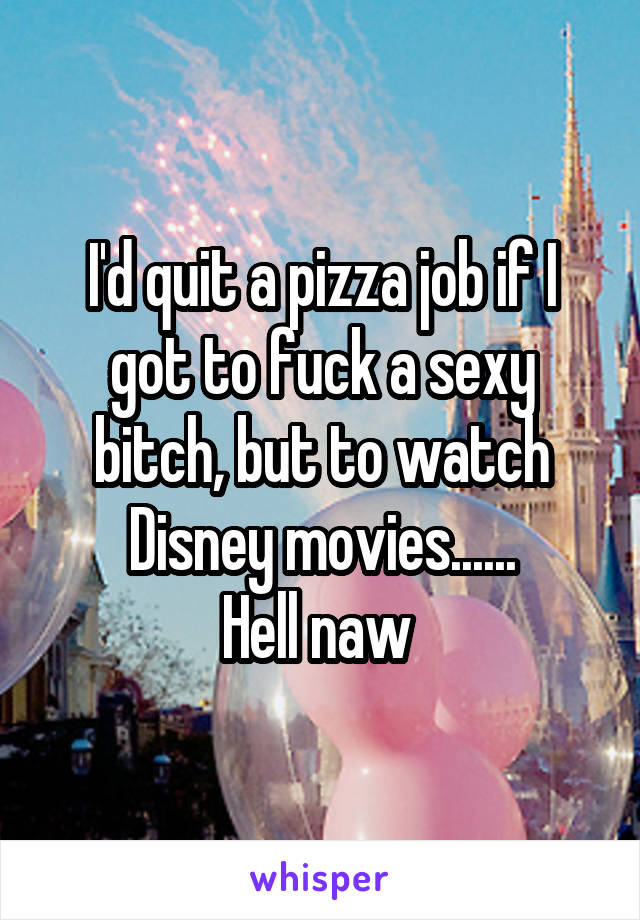 I'd quit a pizza job if I got to fuck a sexy bitch, but to watch Disney movies......
Hell naw 