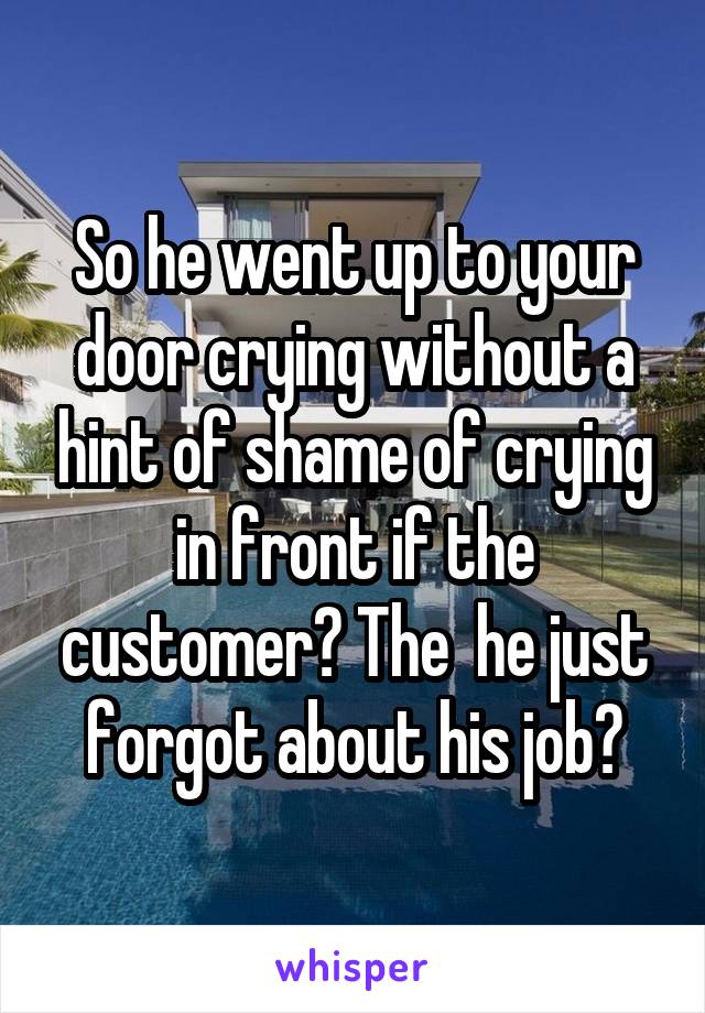 So he went up to your door crying without a hint of shame of crying in front if the customer? The  he just forgot about his job?