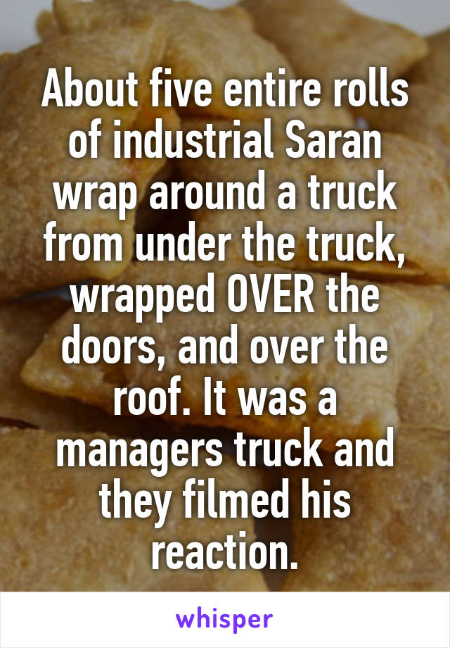 About five entire rolls of industrial Saran wrap around a truck from under the truck, wrapped OVER the doors, and over the roof. It was a managers truck and they filmed his reaction.