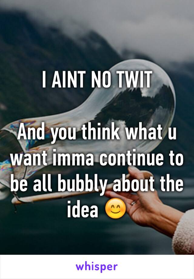 I AINT NO TWIT

And you think what u want imma continue to be all bubbly about the idea 😊