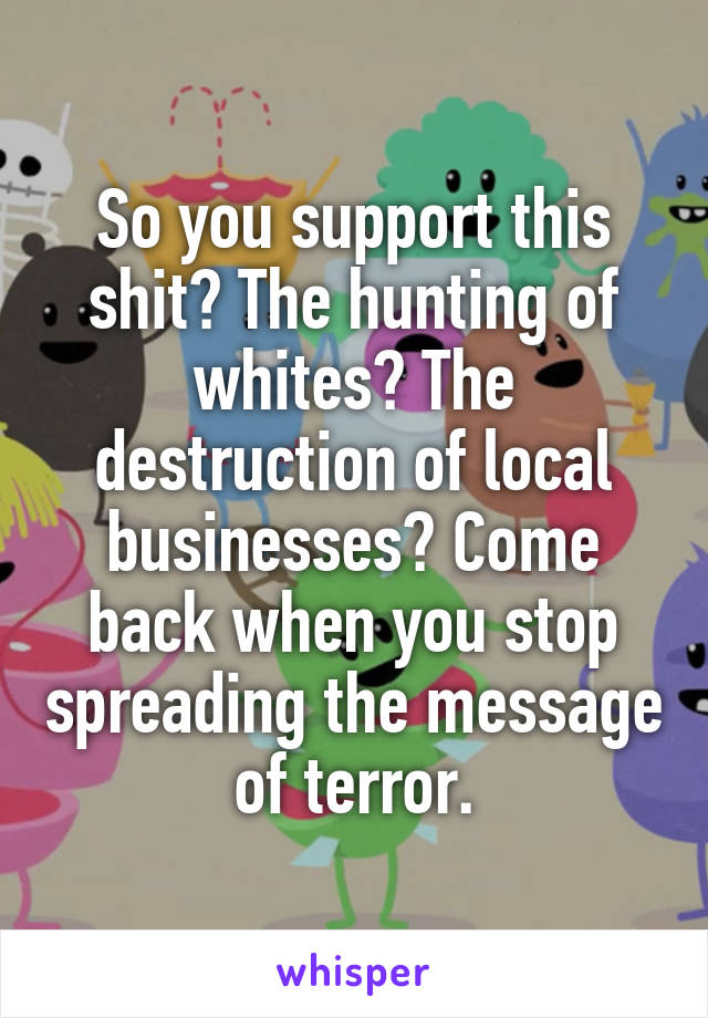 So you support this shit? The hunting of whites? The destruction of local businesses? Come back when you stop spreading the message of terror.