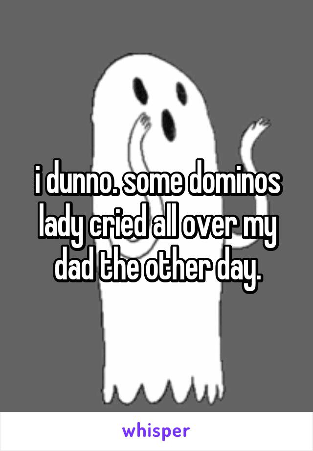 i dunno. some dominos lady cried all over my dad the other day.