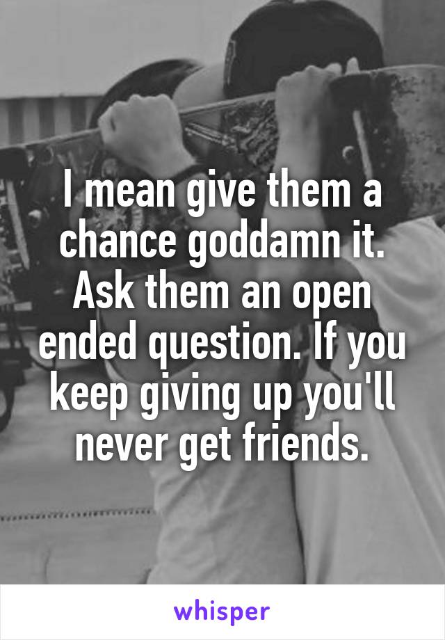 I mean give them a chance goddamn it. Ask them an open ended question. If you keep giving up you'll never get friends.