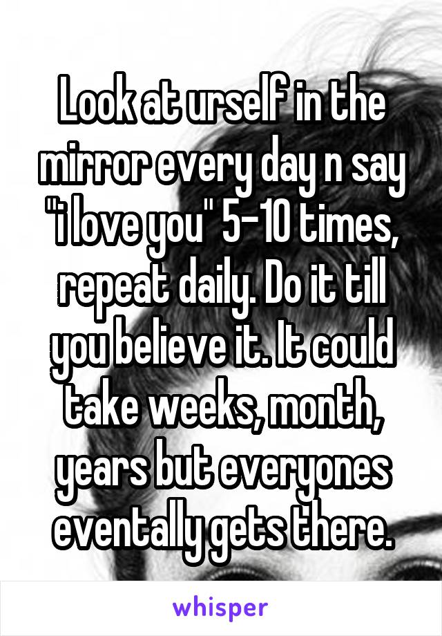 Look at urself in the mirror every day n say "i love you" 5-10 times, repeat daily. Do it till you believe it. It could take weeks, month, years but everyones eventally gets there.
