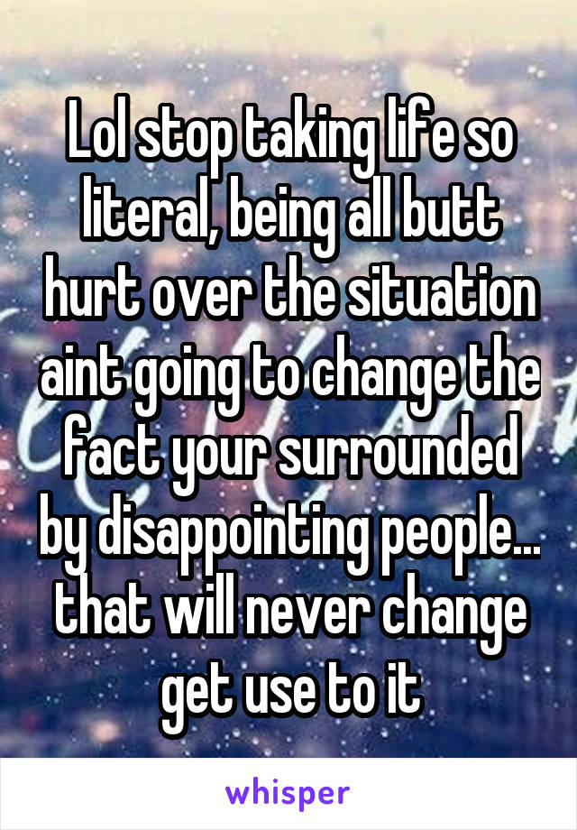 Lol stop taking life so literal, being all butt hurt over the situation aint going to change the fact your surrounded by disappointing people... that will never change get use to it