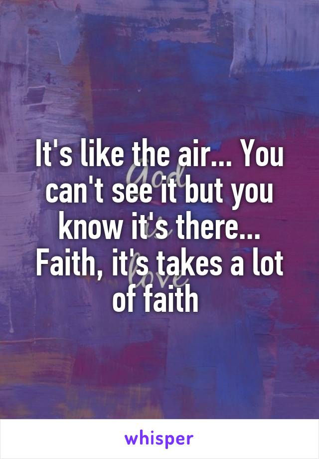 It's like the air... You can't see it but you know it's there... Faith, it's takes a lot of faith 