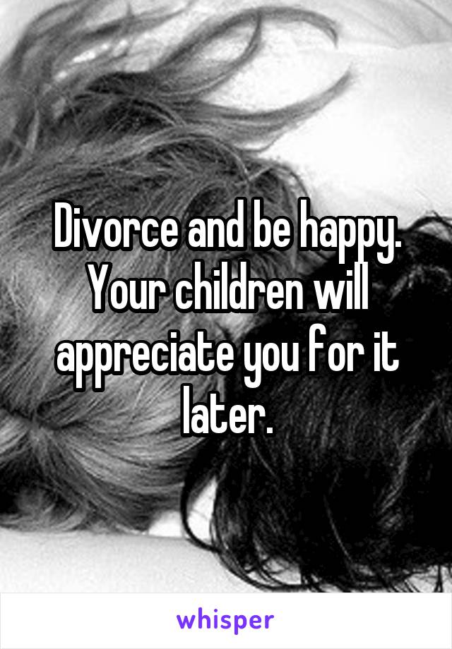 Divorce and be happy. Your children will appreciate you for it later.
