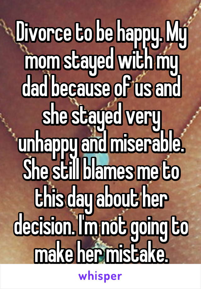 Divorce to be happy. My mom stayed with my dad because of us and she stayed very unhappy and miserable. She still blames me to this day about her decision. I'm not going to make her mistake.