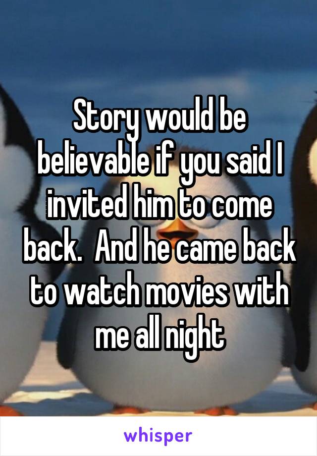 Story would be believable if you said I invited him to come back.  And he came back to watch movies with me all night