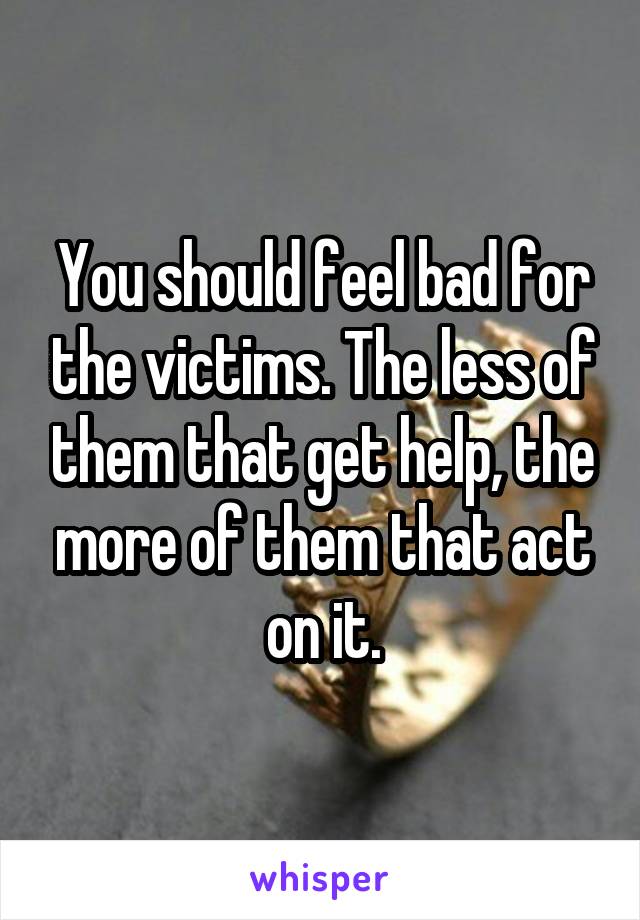 You should feel bad for the victims. The less of them that get help, the more of them that act on it.
