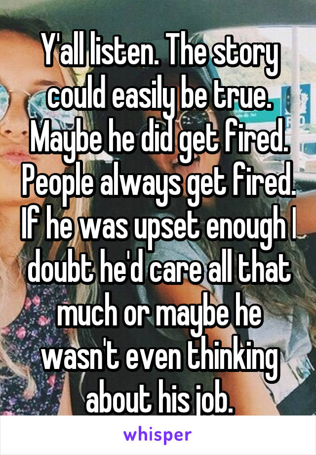 Y'all listen. The story could easily be true. Maybe he did get fired. People always get fired. If he was upset enough I doubt he'd care all that much or maybe he wasn't even thinking about his job.