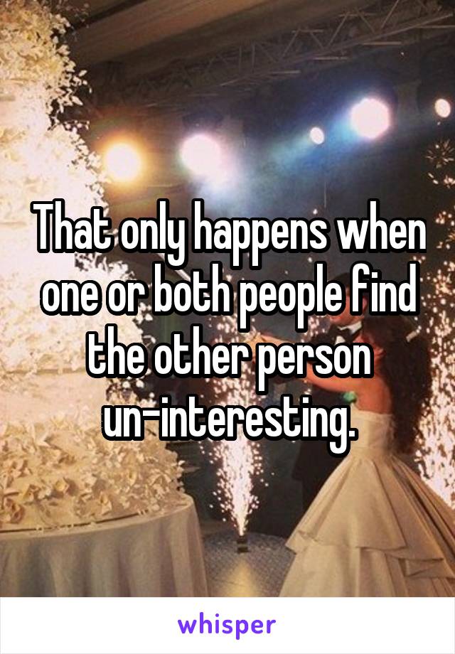 That only happens when one or both people find the other person un-interesting.
