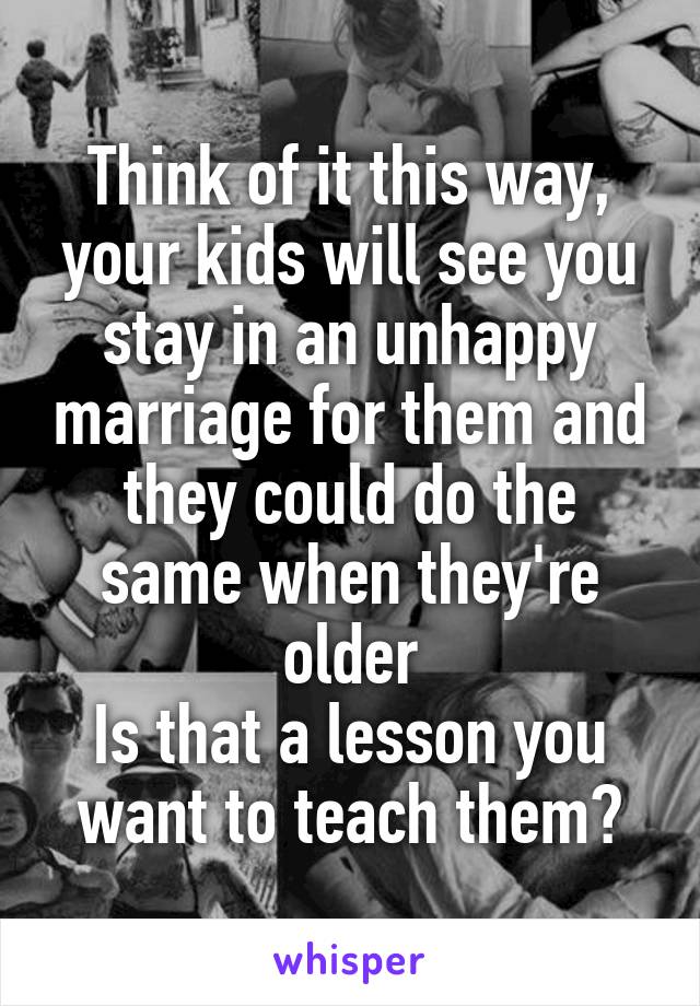 Think of it this way, your kids will see you stay in an unhappy marriage for them and they could do the same when they're older
Is that a lesson you want to teach them?