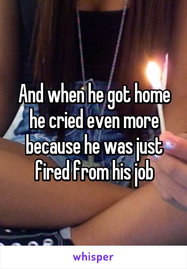 And when he got home he cried even more because he was just fired from his job