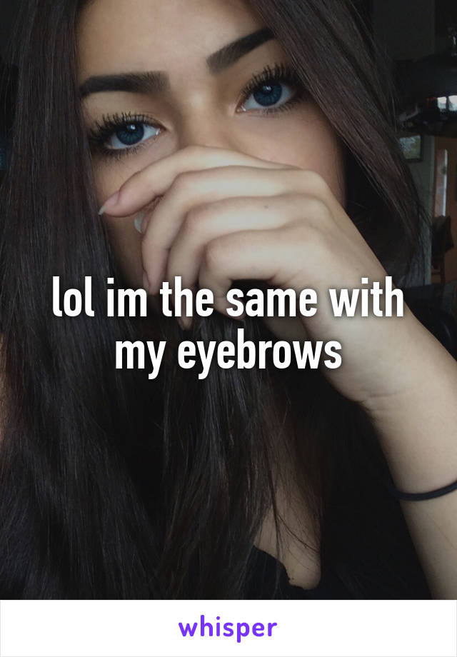lol im the same with my eyebrows