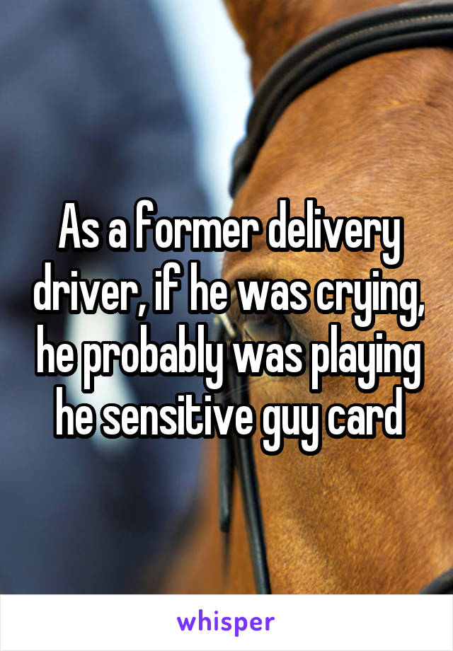 As a former delivery driver, if he was crying, he probably was playing he sensitive guy card