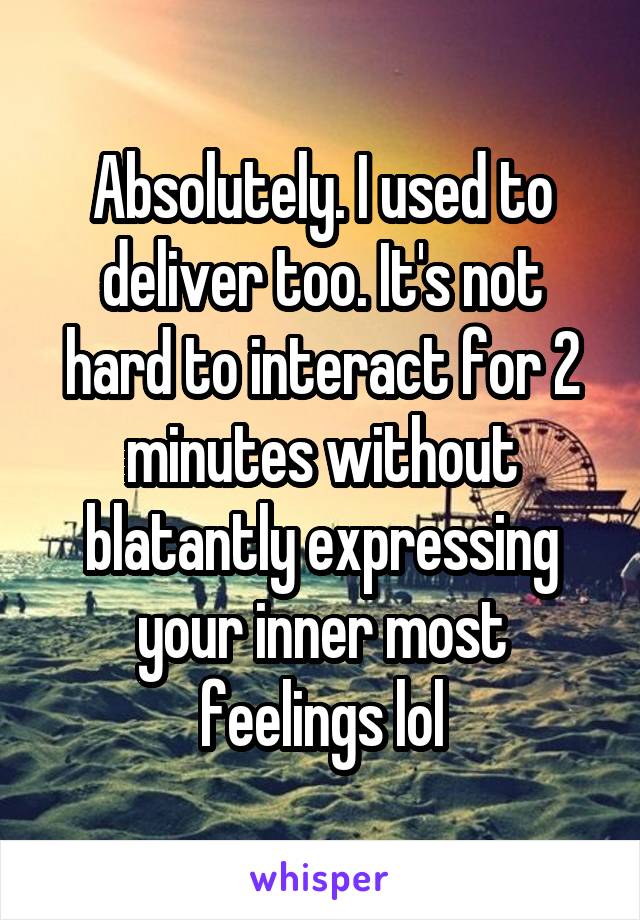 Absolutely. I used to deliver too. It's not hard to interact for 2 minutes without blatantly expressing your inner most feelings lol