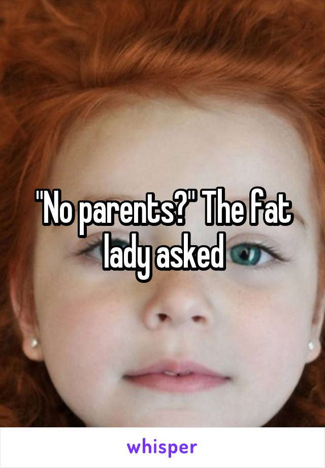 "No parents?" The fat lady asked