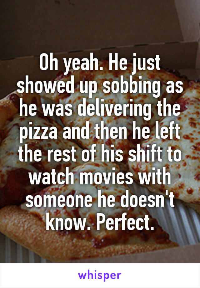 Oh yeah. He just showed up sobbing as he was delivering the pizza and then he left the rest of his shift to watch movies with someone he doesn't know. Perfect.