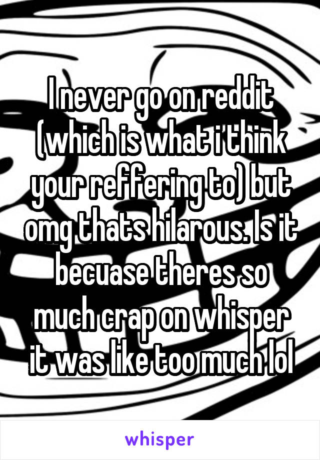 I never go on reddit (which is what i think your reffering to) but omg thats hilarous. Is it becuase theres so much crap on whisper it was like too much lol