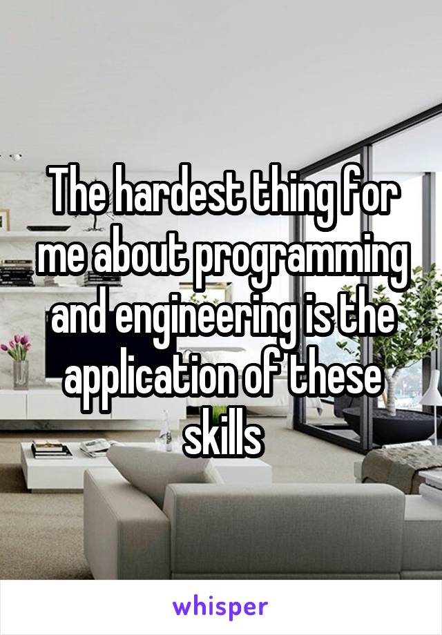 The hardest thing for me about programming and engineering is the application of these skills