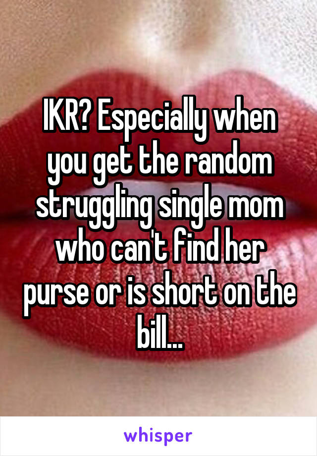 IKR? Especially when you get the random struggling single mom who can't find her purse or is short on the bill...