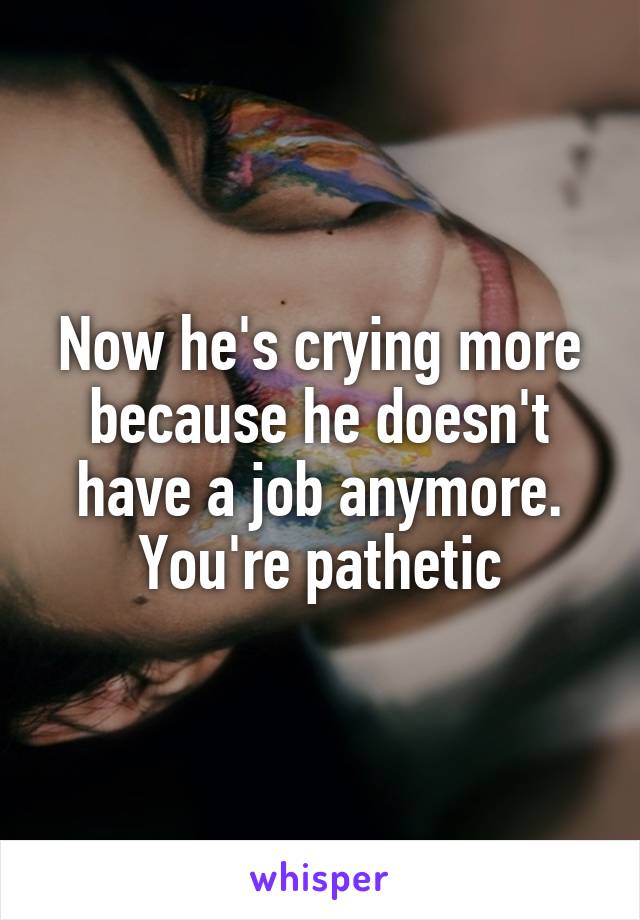 Now he's crying more because he doesn't have a job anymore. You're pathetic