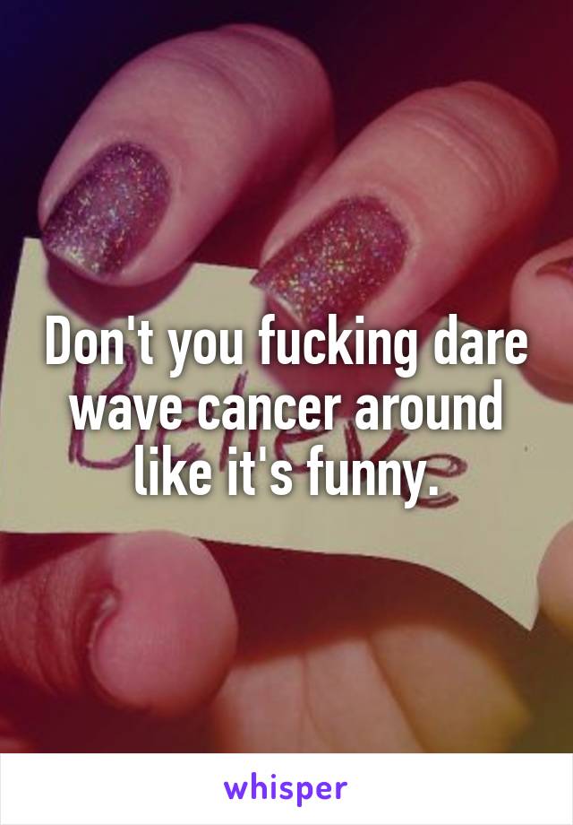 Don't you fucking dare wave cancer around like it's funny.