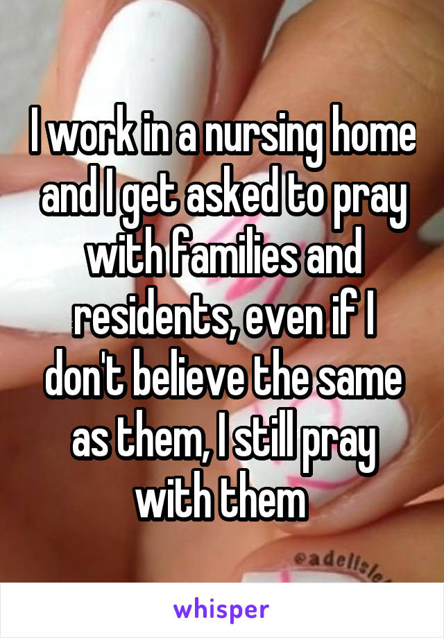I work in a nursing home and I get asked to pray with families and residents, even if I don't believe the same as them, I still pray with them 