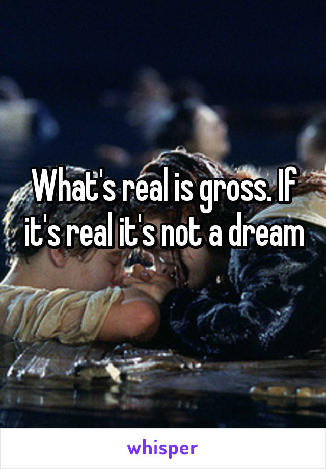 What's real is gross. If it's real it's not a dream 