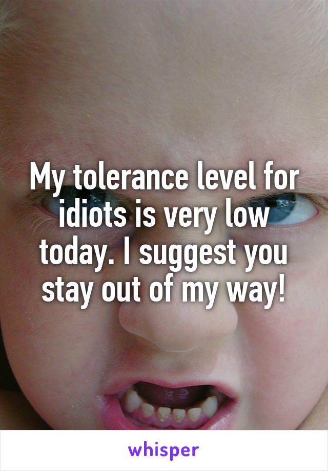 My tolerance level for idiots is very low today. I suggest you stay out of my way!