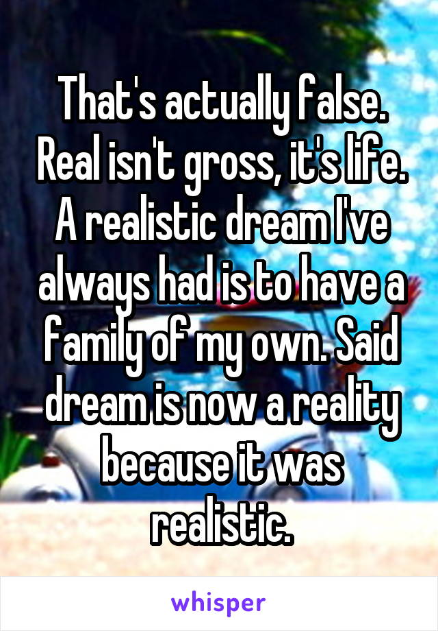 That's actually false. Real isn't gross, it's life. A realistic dream I've always had is to have a family of my own. Said dream is now a reality because it was realistic.