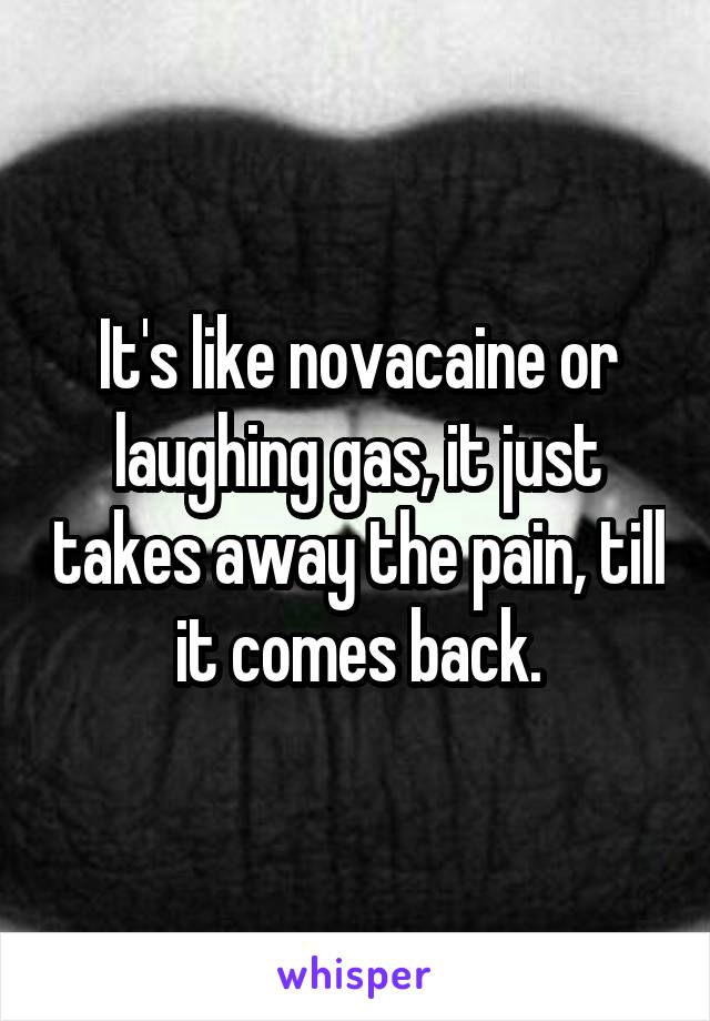 It's like novacaine or laughing gas, it just takes away the pain, till it comes back.