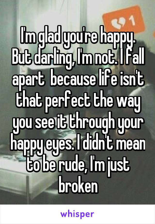 I'm glad you're happy. But darling, I'm not. I fall apart  because life isn't that perfect the way you see it through your happy eyes. I didn't mean to be rude, I'm just broken