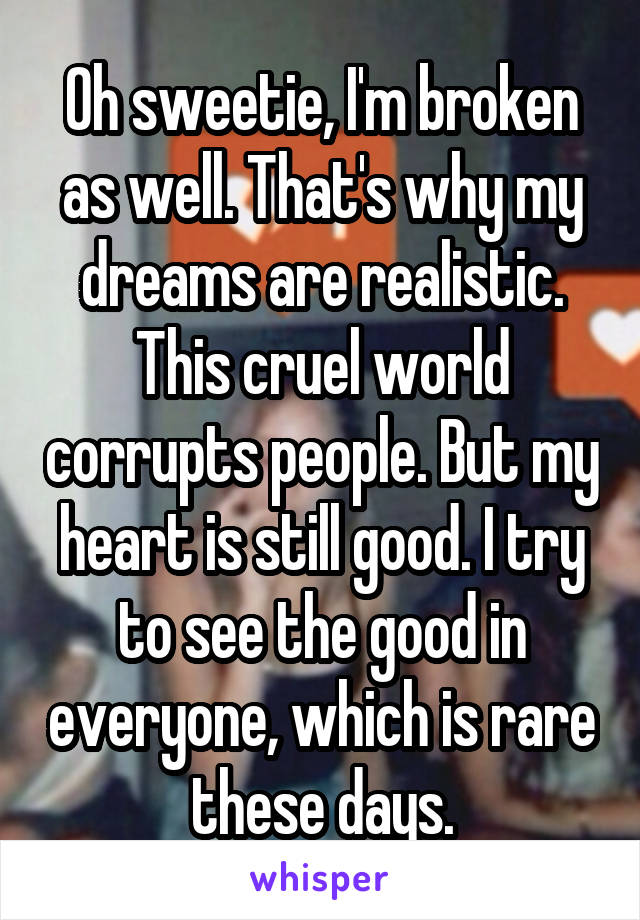 Oh sweetie, I'm broken as well. That's why my dreams are realistic. This cruel world corrupts people. But my heart is still good. I try to see the good in everyone, which is rare these days.