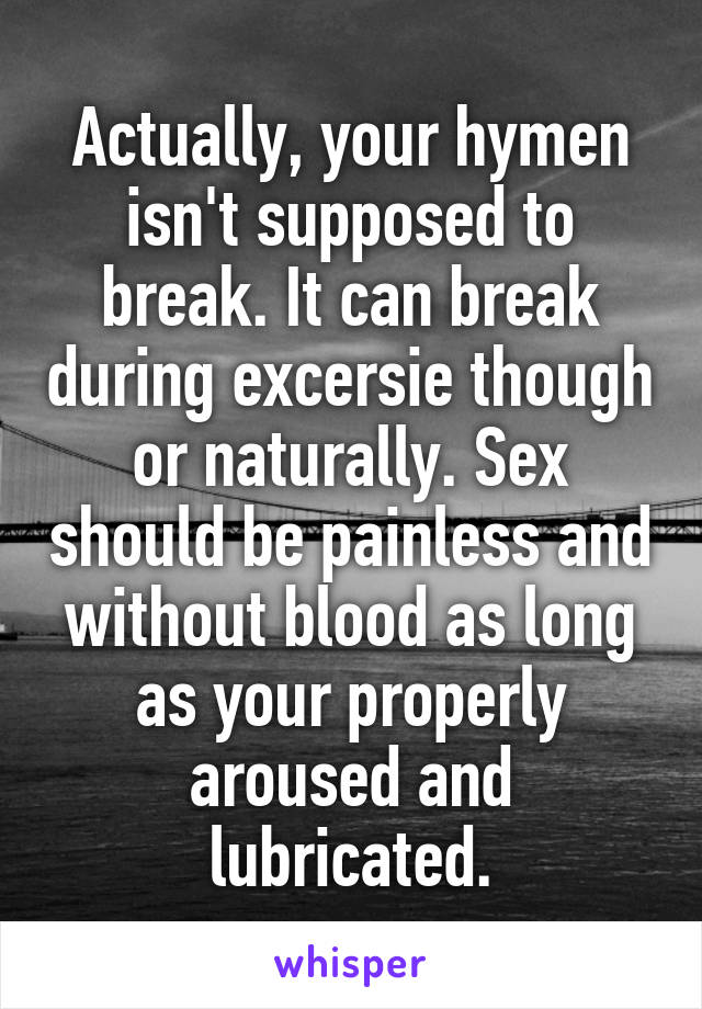 Actually, your hymen isn't supposed to break. It can break during excersie though or naturally. Sex should be painless and without blood as long as your properly aroused and lubricated.