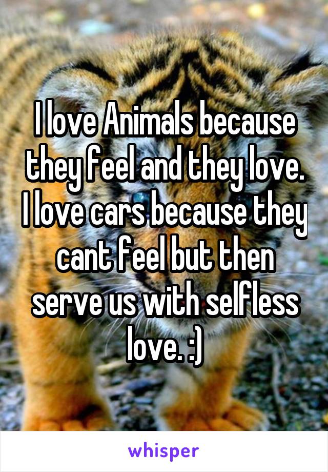 I love Animals because they feel and they love. I love cars because they cant feel but then serve us with selfless love. :)