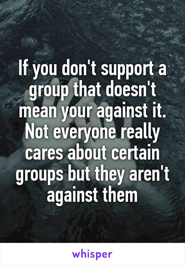 If you don't support a group that doesn't mean your against it. Not everyone really cares about certain groups but they aren't against them