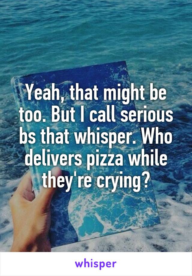 Yeah, that might be too. But I call serious bs that whisper. Who delivers pizza while they're crying?