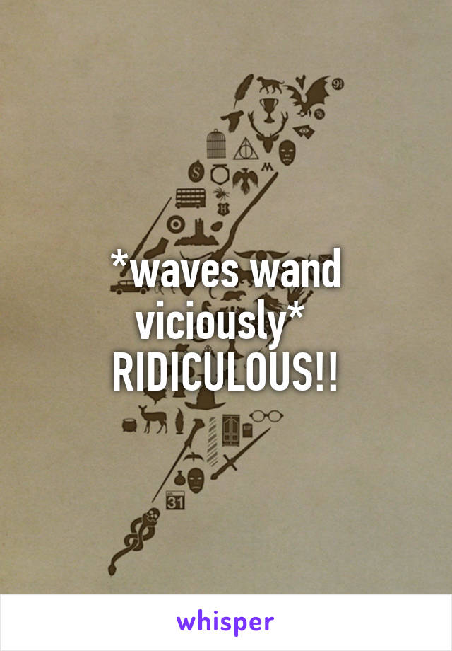 *waves wand viciously* 
RIDICULOUS!!