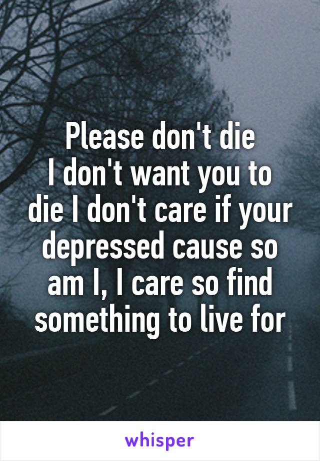 Please don't die
I don't want you to die I don't care if your depressed cause so am I, I care so find something to live for