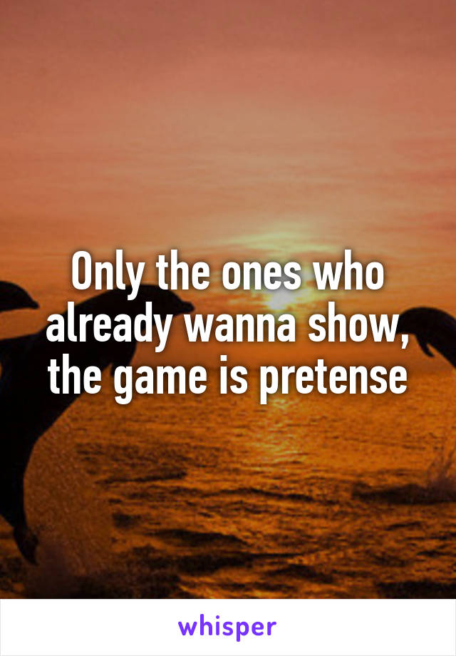 Only the ones who already wanna show, the game is pretense
