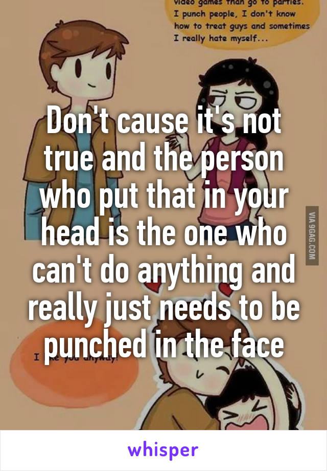 Don't cause it's not true and the person who put that in your head is the one who can't do anything and really just needs to be punched in the face