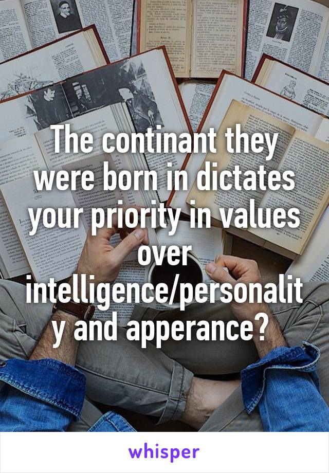 The continant they were born in dictates your priority in values over intelligence/personality and apperance? 