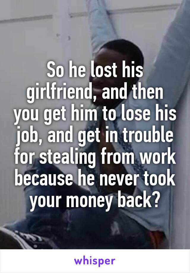 So he lost his girlfriend, and then you get him to lose his job, and get in trouble for stealing from work because he never took your money back?