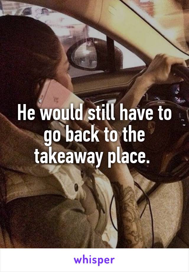 He would still have to go back to the takeaway place. 