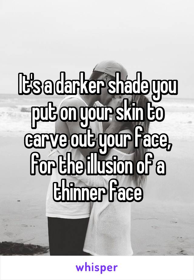 It's a darker shade you put on your skin to carve out your face, for the illusion of a thinner face