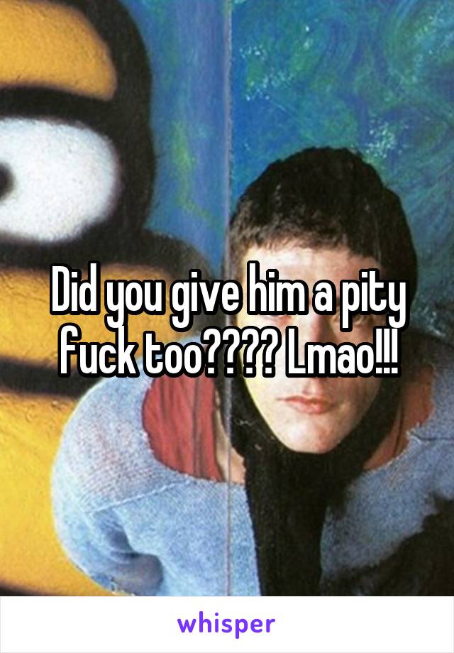 Did you give him a pity fuck too???? Lmao!!!