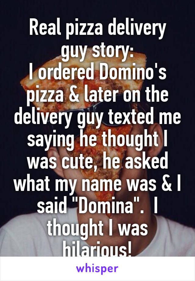 Real pizza delivery
 guy story: 
I ordered Domino's pizza & later on the delivery guy texted me saying he thought I was cute, he asked what my name was & I said "Domina".  I thought I was hilarious!